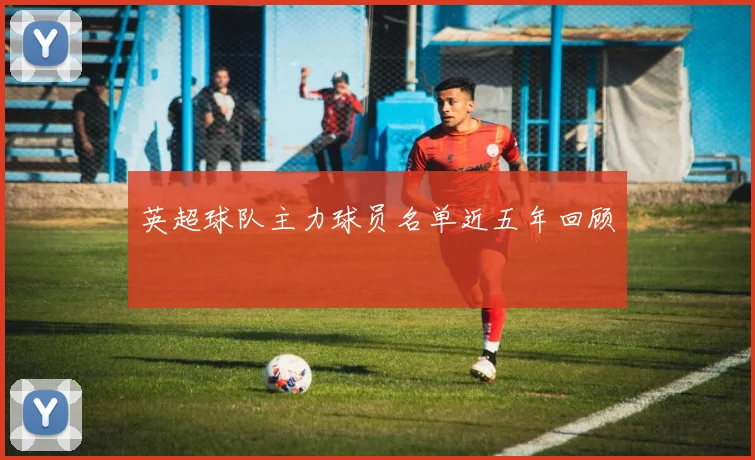 英超球队主力球员名单近五年回顾